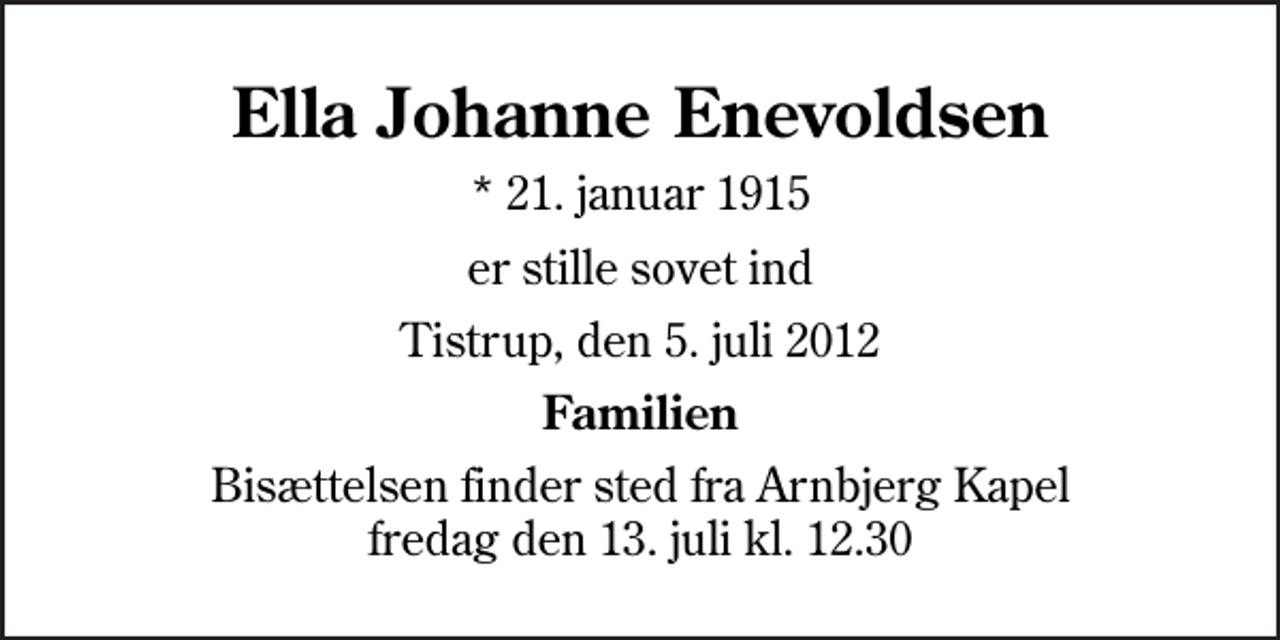 <p>Ella Johanne Enevoldsen<br />* 21. januar 1915<br />er stille sovet ind<br />Tistrup, den 5. juli 2012<br />Familien<br />Bisættelsen finder sted fra Arnbjerg Kapel fredag den 13. juli kl. 12.30</p>