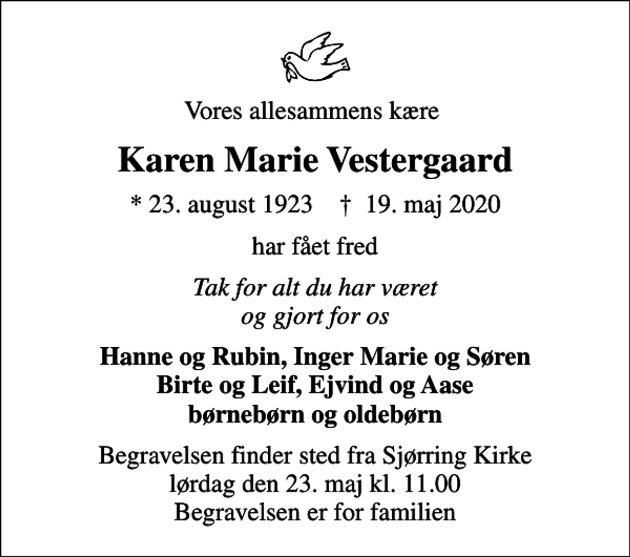 <p>Vores allesammens kære<br />Karen Marie Vestergaard<br />* 23. august 1923 ✝ 19. maj 2020<br />har fået fred<br />Tak for alt du har været og gjort for os<br />Hanne og Rubin, Inger Marie og Søren Birte og Leif, Ejvind og Aase børnebørn og oldebørn<br />Begravelsen finder sted fra Sjørring Kirke lørdag den 23. maj kl. 11.00 Begravelsen er for familien</p>
