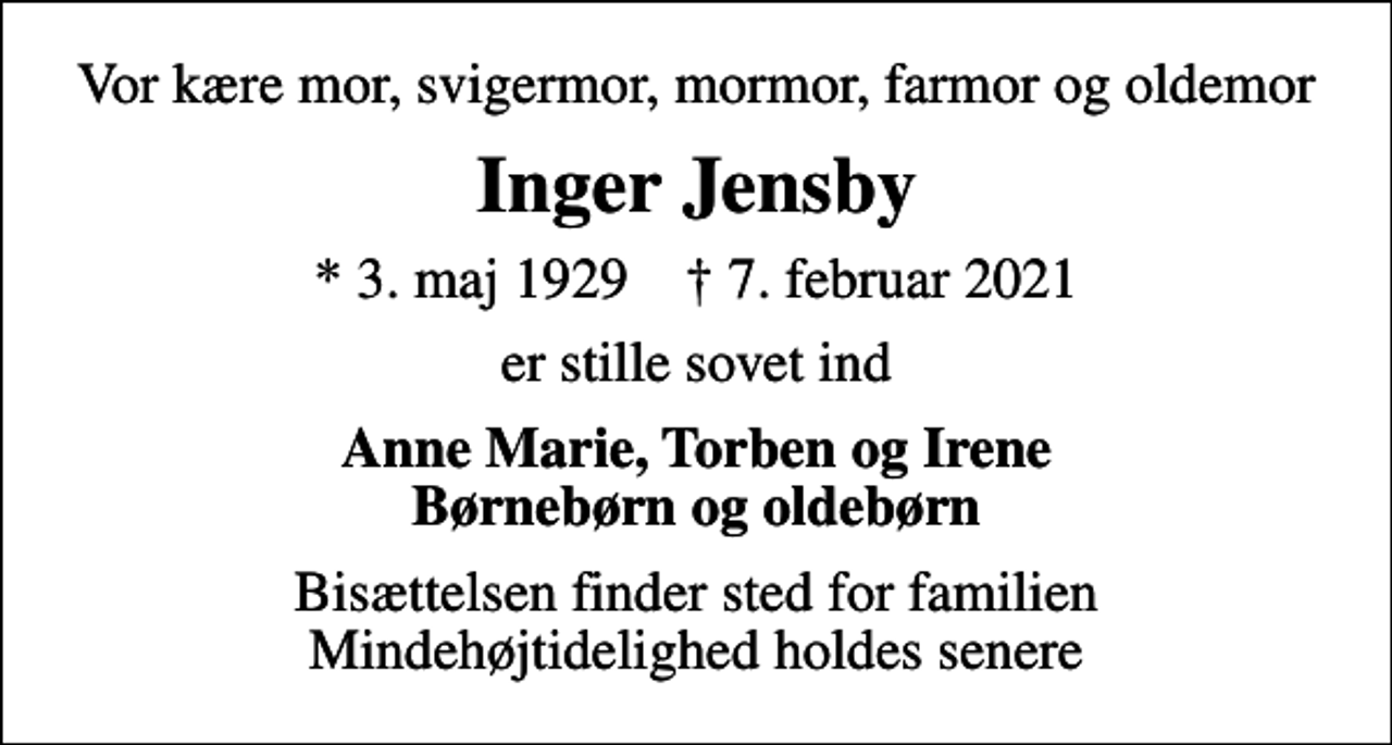 <p>Vor kære mor, svigermor, mormor, farmor og oldemor<br />Inger Jensby<br />* 3. maj 1929 ✝ 7. februar 2021<br />er stille sovet ind<br />Anne Marie, Torben og Irene Børnebørn og oldebørn<br />Bisættelsen finder sted for familien Mindehøjtidelighed holdes senere</p>