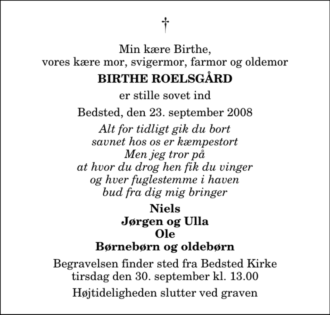 <p>Min kære Birthe, vores kære mor, svigermor, farmor og oldemor<br />Birthe Roelsgård<br />er stille sovet ind<br />Bedsted, den 23. september 2008<br />Alt for tidligt gik du bort savnet hos os er kæmpestort Men jeg tror på at hvor du drog hen fik du vinger og hver fuglestemme i haven bud fra dig mig bringer<br />Niels Jørgen og Ulla Ole Børnebørn og oldebørn<br />Begravelsen finder sted fra Bedsted Kirke tirsdag den 30. september kl. 13.00 Højtideligheden slutter ved graven</p>