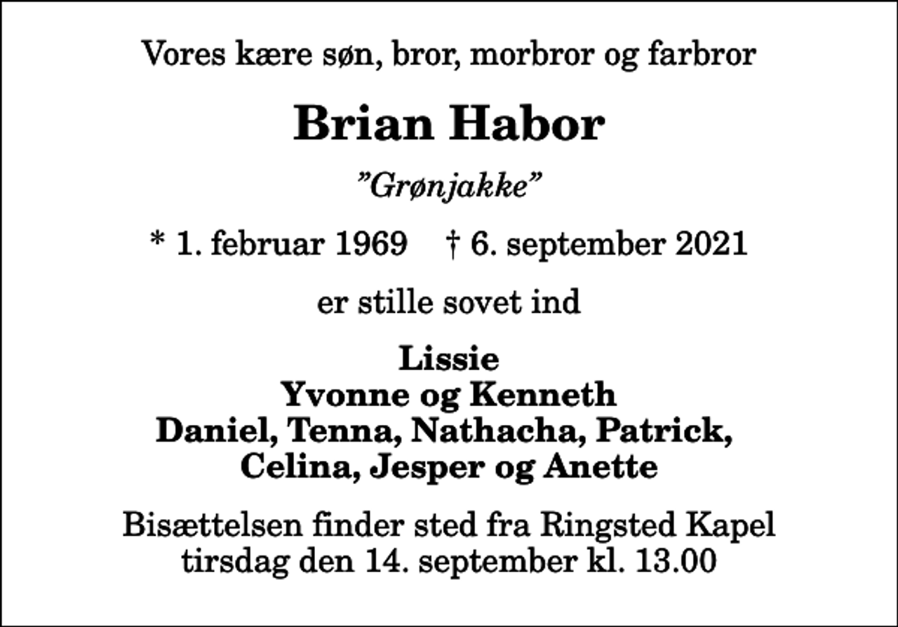 <p>Vores kære søn, bror, morbror og farbror<br />Brian Habor<br />Grønjakke<br />* 1. februar 1969 ✝ 6. september 2021<br />er stille sovet ind<br />Lissie Yvonne og Kenneth Daniel, Tenna, Nathacha, Patrick, Celina, Jesper og Anette<br />Bisættelsen finder sted fra Ringsted Kapel tirsdag den 14. september kl. 13.00</p>