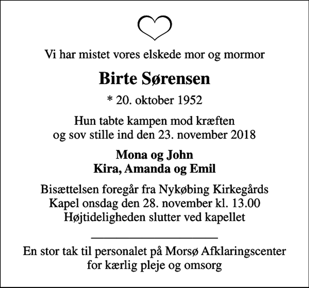 <p>Vi har mistet vores elskede mor og mormor<br />Birte Sørensen<br />* 20. oktober 1952<br />Hun tabte kampen mod kræften og sov stille ind den 23. november 2018<br />Mona og John Kira, Amanda og Emil<br />Bisættelsen foregår fra Nykøbing Kirkegårds Kapel onsdag den 28. november kl. 13.00 Højtideligheden slutter ved kapellet<br />En stor tak til personalet på Morsø Afklaringscenter for kærlig pleje og omsorg</p>