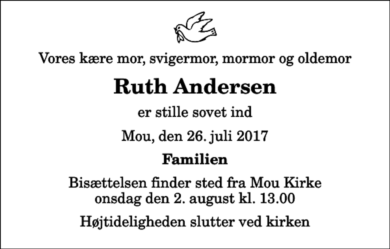 <p>Vores kære mor, svigermor, mormor og oldemor<br />Ruth Andersen<br />er stille sovet ind<br />Mou, den 26. juli 2017<br />Familien<br />Bisættelsen finder sted fra Mou Kirke onsdag den 2. august kl. 13.00 Højtideligheden slutter ved kirken</p>