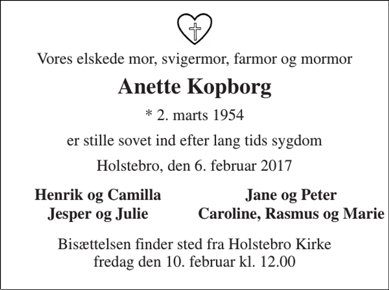 <p>Vores elskede mor, svigermor, farmor og mormor<br />Anette Kopborg<br />* 2. marts 1954<br />er stille sovet ind efter lang tids sygdom<br />Holstebro, den 6. februar 2017<br />Henrik og Camilla<br />Jane og Peter<br />Jesper og Julie<br />Caroline, Rasmus og Marie<br />Bisættelsen finder sted fra Holstebro Kirke fredag den 10. februar kl. 12.00</p>