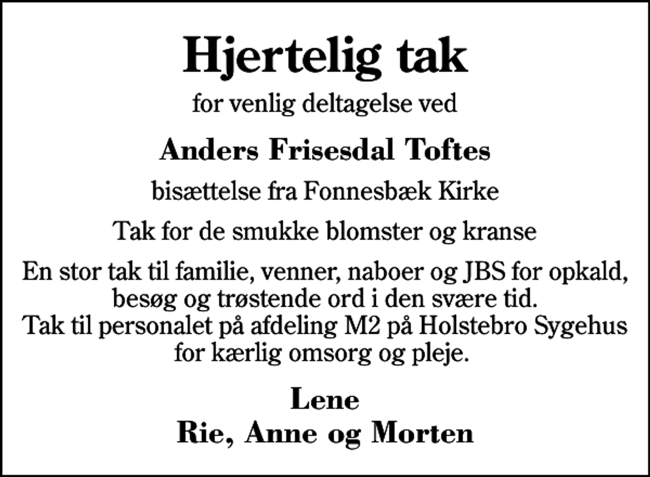 <p>Hjertelig tak<br />for venlig deltagelse ved<br />Anders Frisesdal Toftes<br />bisættelse fra Fonnesbæk Kirke<br />Tak for de smukke blomster og kranse<br />En stor tak til familie, venner, naboer og JBS for opkald, besøg og trøstende ord i den svære tid. Tak til personalet på afdeling M2 på Holstebro Sygehus for kærlig omsorg og pleje.<br />Lene Rie, Anne og Morten</p>