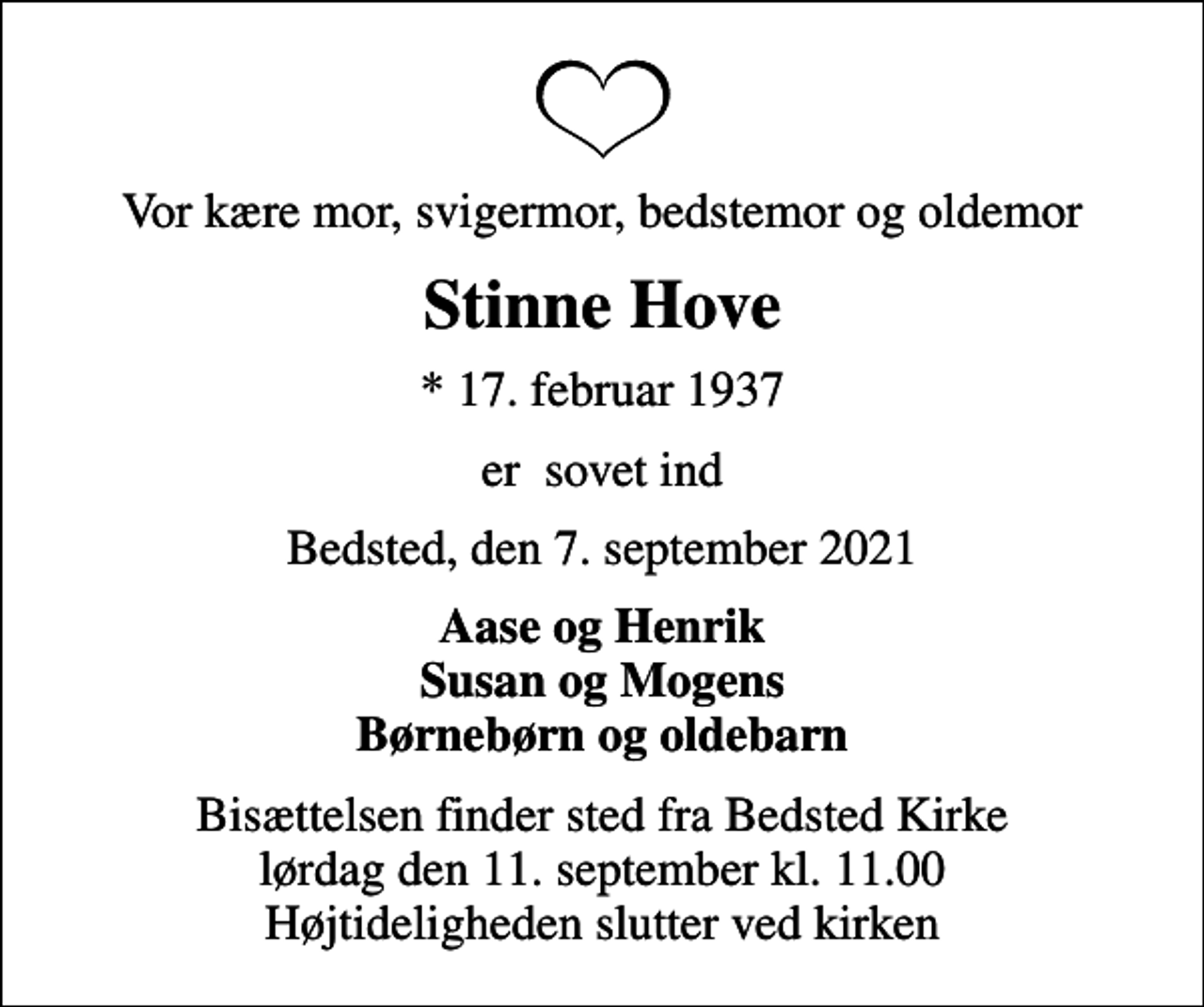 <p>Vor kære mor, svigermor, bedstemor og oldemor<br />Stinne Hove<br />* 17. februar 1937<br />er sovet ind<br />Bedsted, den 7. september 2021<br />Aase og Henrik Susan og Mogens Børnebørn og oldebarn<br />Bisættelsen finder sted fra Bedsted Kirke lørdag den 11. september kl. 11.00 Højtideligheden slutter ved kirken</p>