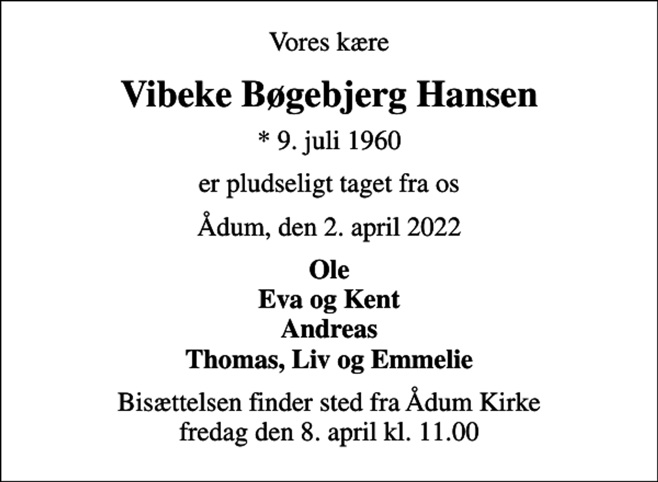<p>Vores kære<br />Vibeke Bøgebjerg Hansen<br />* 9. juli 1960<br />er pludseligt taget fra os<br />Ådum, den 2. april 2022<br />Ole Eva og Kent Andreas Thomas, Liv og Emmelie<br />Bisættelsen finder sted fra Ådum Kirke fredag den 8. april kl. 11.00</p>