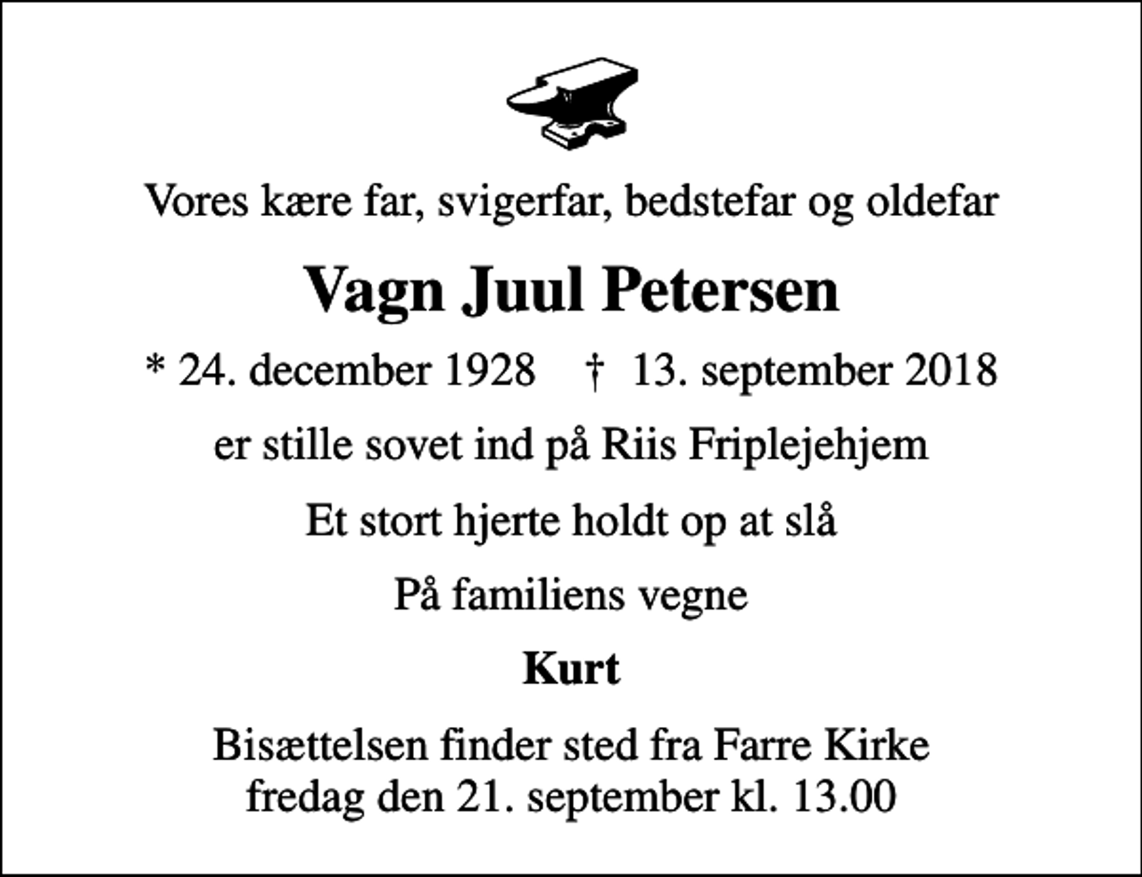 <p>Vores kære far, svigerfar, bedstefar og oldefar<br />Vagn Juul Petersen<br />* 24. december 1928 ✝ 13. september 2018<br />er stille sovet ind på Riis Friplejehjem<br />Et stort hjerte holdt op at slå<br />På familiens vegne<br />Kurt<br />Bisættelsen finder sted fra Farre Kirke fredag den 21. september kl. 13.00</p>