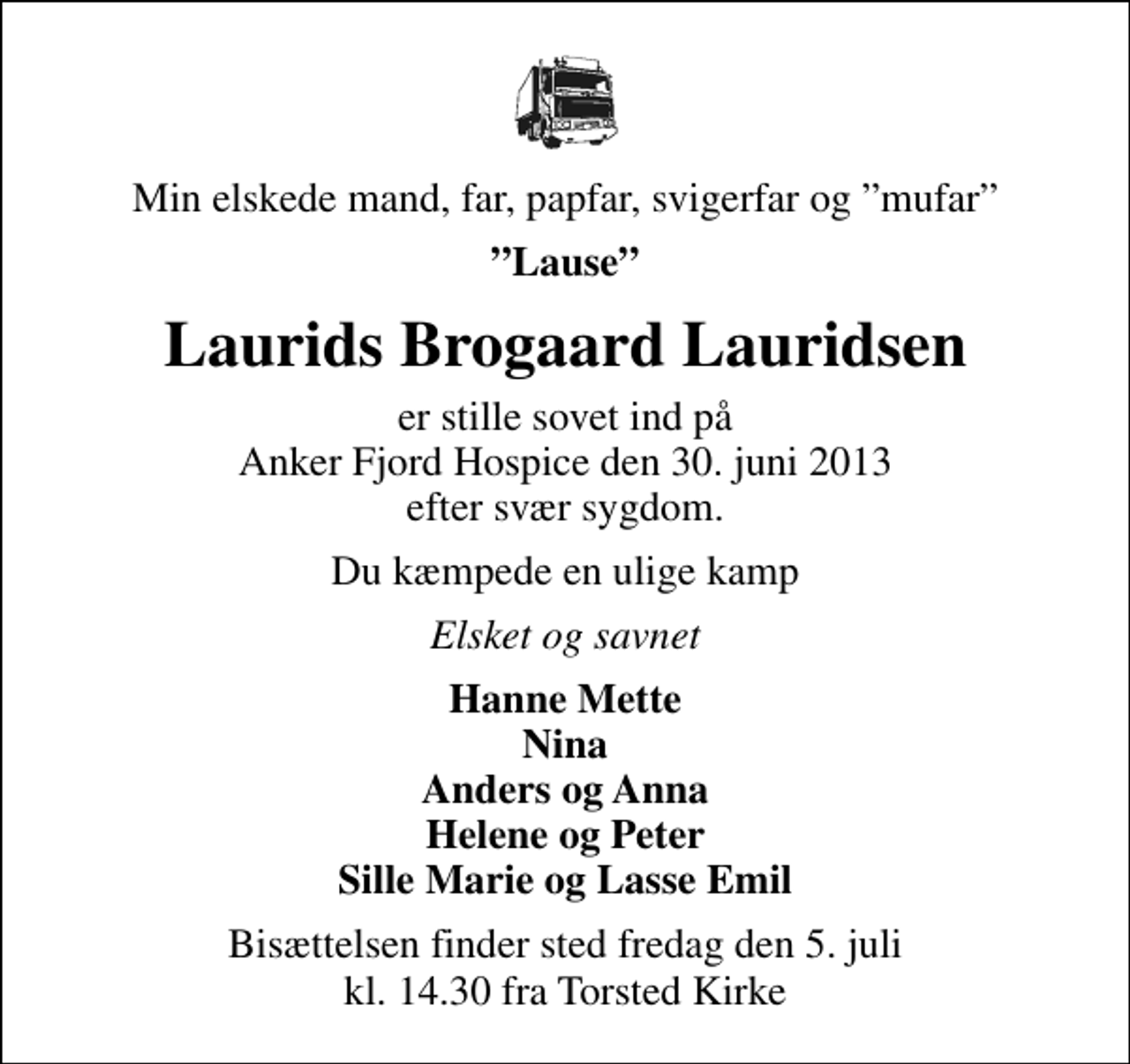 <p>Min elskede mand, far, papfar, svigerfar og mufar<br />Lause<br />Laurids Brogaard Lauridsen<br />er stille sovet ind på Anker Fjord Hospice den 30. juni 2013 efter svær sygdom.<br />Du kæmpede en ulige kamp<br />Elsket og savnet<br />Hanne Mette Nina Anders og Anna Helene og Peter Sille Marie og Lasse Emil<br />Bisættelsen finder sted fredag den 5. juli kl. 14.30 fra Torsted Kirke</p>