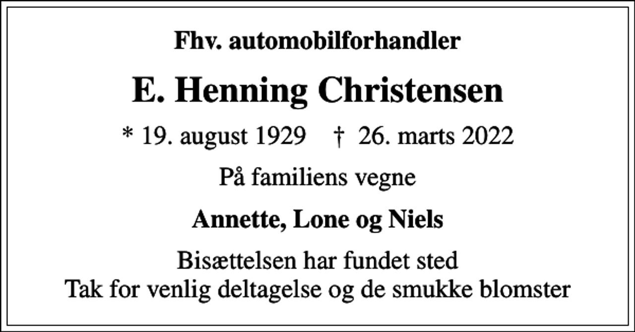 <p>Fhv. automobilforhandler<br />E. Henning Christensen<br />* 19. august 1929 ✝ 26. marts 2022<br />På familiens vegne<br />Annette, Lone og Niels<br />Bisættelsen har fundet sted Tak for venlig deltagelse og de smukke blomster</p>