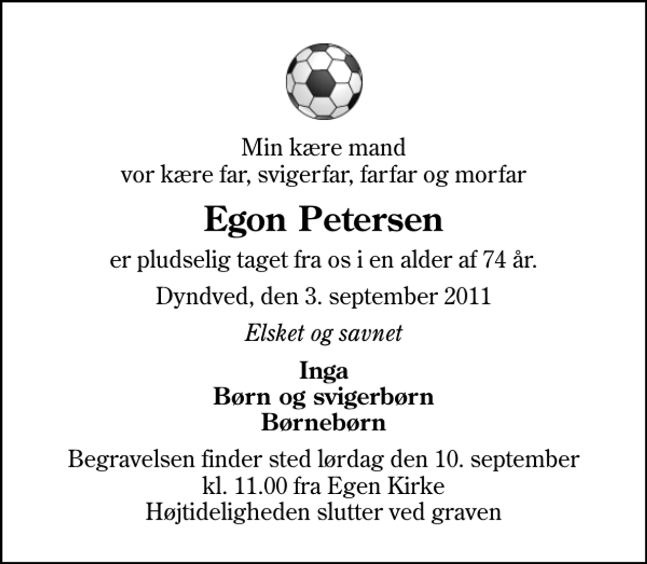 <p>Min kære mand vor kære far, svigerfar, farfar og morfar<br />Egon Petersen<br />er pludselig taget fra os i en alder af 74 år.<br />Dyndved, den 3. september 2011<br />Elsket og savnet<br />Inga Børn og svigerbørn Børnebørn<br />Begravelsen finder sted lørdag den 10. september kl. 11.00 fra Egen Kirke Højtideligheden slutter ved graven</p>