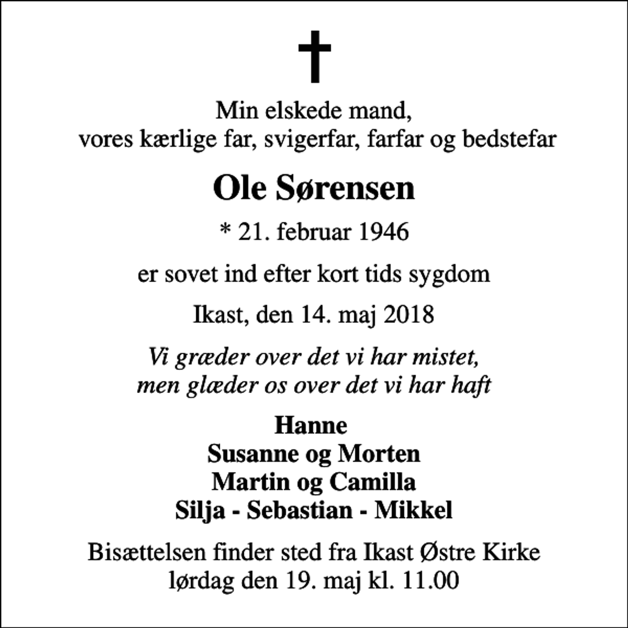 <p>Min elskede mand, vores kærlige far, svigerfar, farfar og bedstefar<br />Ole Sørensen<br />* 21. februar 1946<br />er sovet ind efter kort tids sygdom<br />Ikast, den 14. maj 2018<br />Vi græder over det vi har mistet, men glæder os over det vi har haft<br />Hanne Susanne og Morten Martin og Camilla Silja - Sebastian - Mikkel<br />Bisættelsen finder sted fra Ikast Østre Kirke lørdag den 19. maj kl. 11.00</p>
