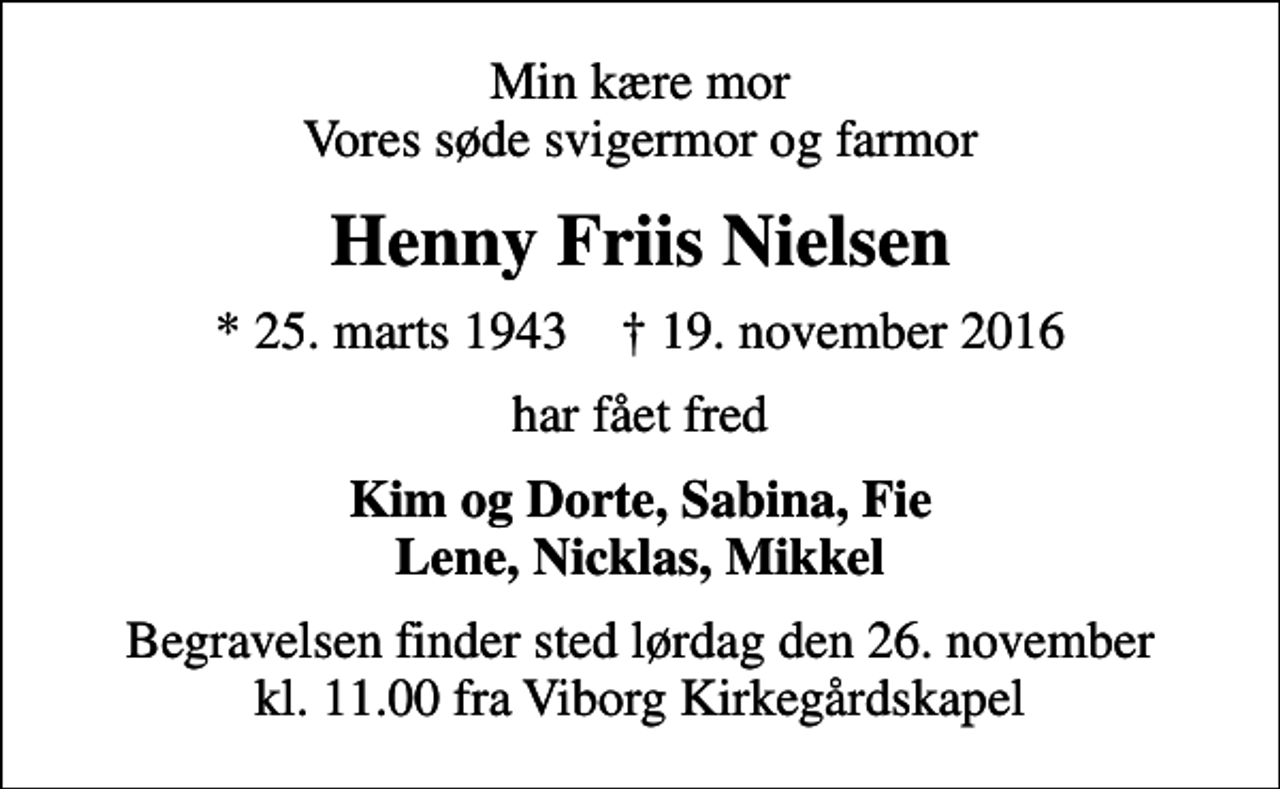<p>Min kære mor Vores søde svigermor og farmor<br />Henny Friis Nielsen<br />* 25. marts 1943 ✝ 19. november 2016<br />har fået fred<br />Kim og Dorte, Sabina, Fie Lene, Nicklas, Mikkel<br />Begravelsen finder sted lørdag den 26. november kl. 11.00 fra Viborg Kirkegårdskapel</p>