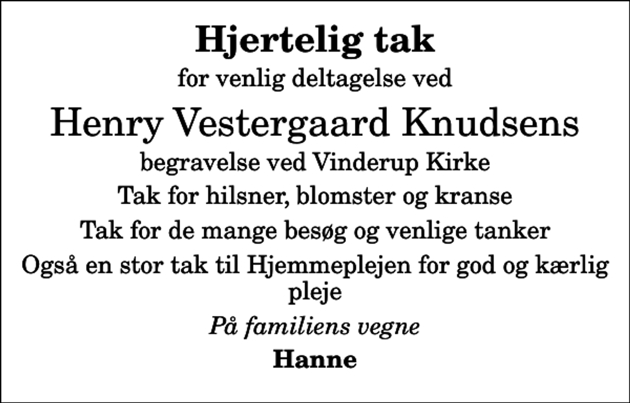 <p>Hjertelig tak<br />for venlig deltagelse ved<br />Henry Vestergaard Knudsens<br />begravelse ved Vinderup Kirke<br />Tak for hilsner, blomster og kranse<br />Tak for de mange besøg og venlige tanker<br />Også en stor tak til Hjemmeplejen for god og kærlig pleje<br />På familiens vegne<br />Hanne</p>