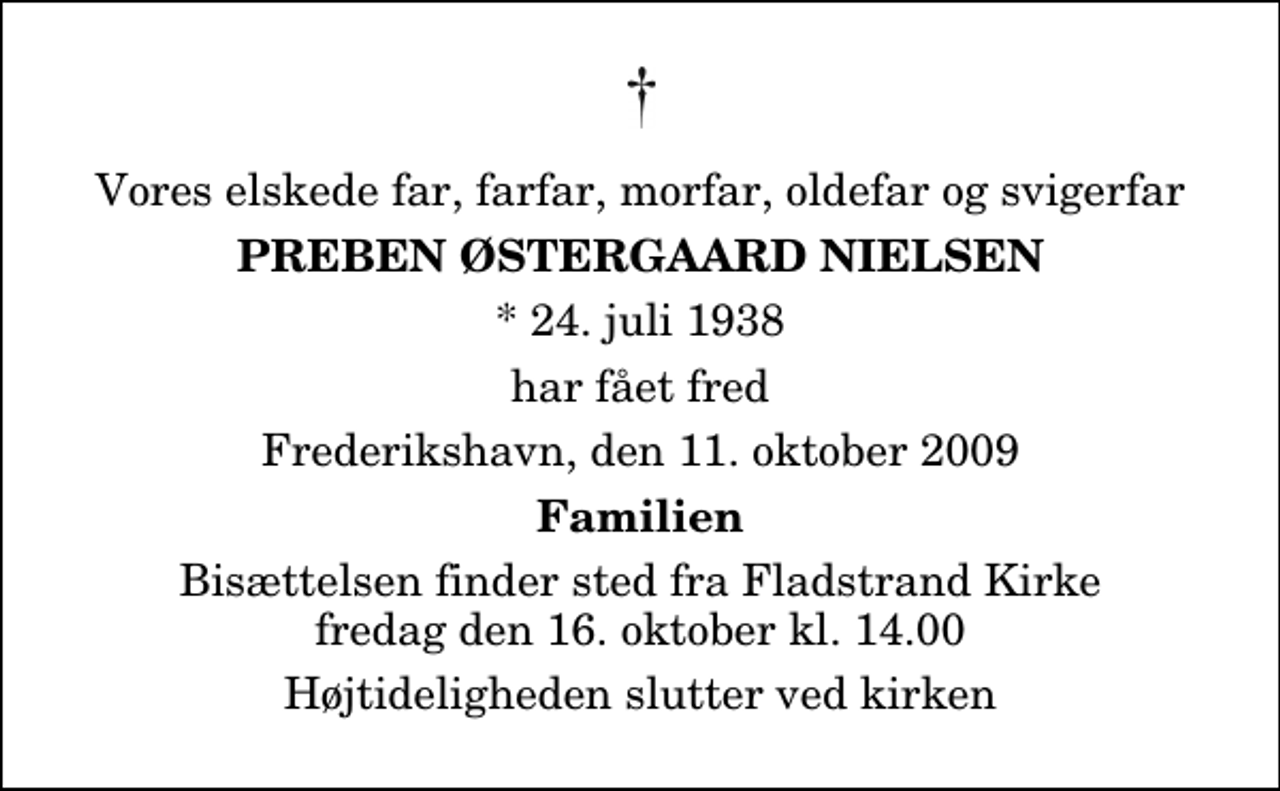 <p>Vores elskede far, farfar, morfar, oldefar og svigerfar<br />Preben Østergaard Nielsen<br />* 24. juli 1938<br />har fået fred<br />Frederikshavn, den 11. oktober 2009<br />Familien<br />Bisættelsen finder sted fra Fladstrand Kirke fredag den 16. oktober kl. 14.00 Højtideligheden slutter ved kirken</p>