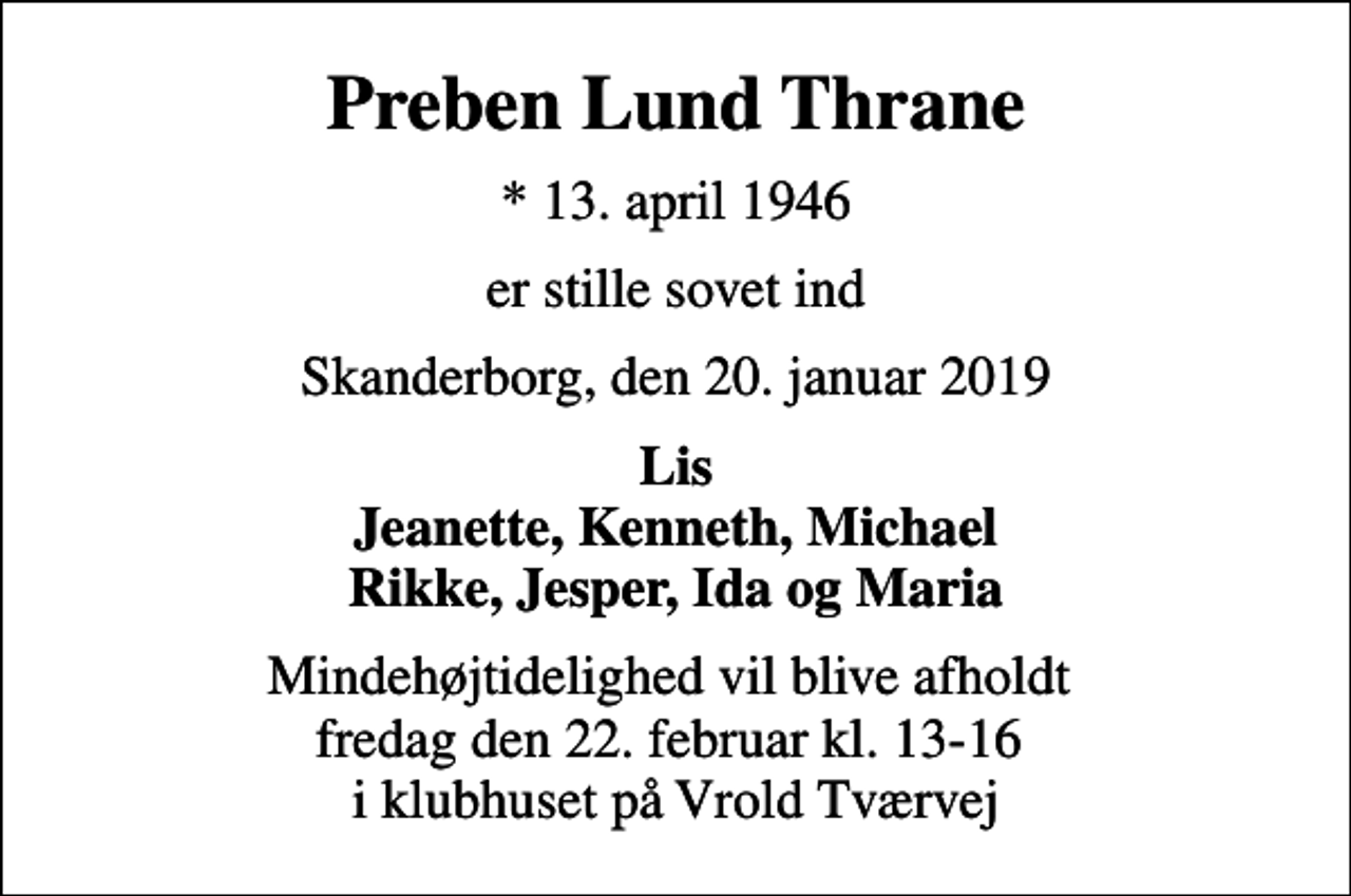 <p>Preben Lund Thrane<br />* 13. april 1946<br />er stille sovet ind<br />Skanderborg, den 20. januar 2019<br />Lis Jeanette, Kenneth, Michael Rikke, Jesper, Ida og Maria<br />Mindehøjtidelighed vil blive afholdt fredag den 22. februar kl. 13-16 i klubhuset på Vrold Tværvej</p>