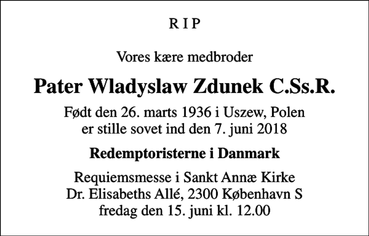 <p>R I P Vores kære medbroder<br />Pater Wladyslaw Zdunek C.Ss.R.<br />Født den 26. marts 1936 i Uszew, Polen er stille sovet ind den 7. juni 2018<br />Redemptoristerne i Danmark<br />Requiemsmesse i Sankt Annæ Kirke Dr. Elisabeths Allé, 2300 København S fredag den 15. juni kl. 12.00</p>