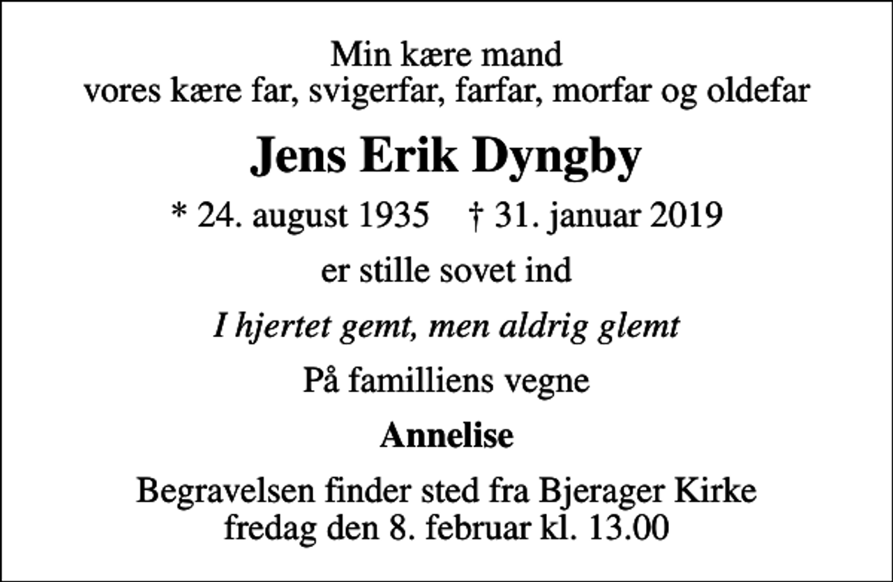 <p>Min kære mand vores kære far, svigerfar, farfar, morfar og oldefar<br />Jens Erik Dyngby<br />* 24. august 1935 ✝ 31. januar 2019<br />er stille sovet ind<br />I hjertet gemt, men aldrig glemt<br />På familliens vegne<br />Annelise<br />Begravelsen finder sted fra Bjerager Kirke fredag den 8. februar kl. 13.00</p>