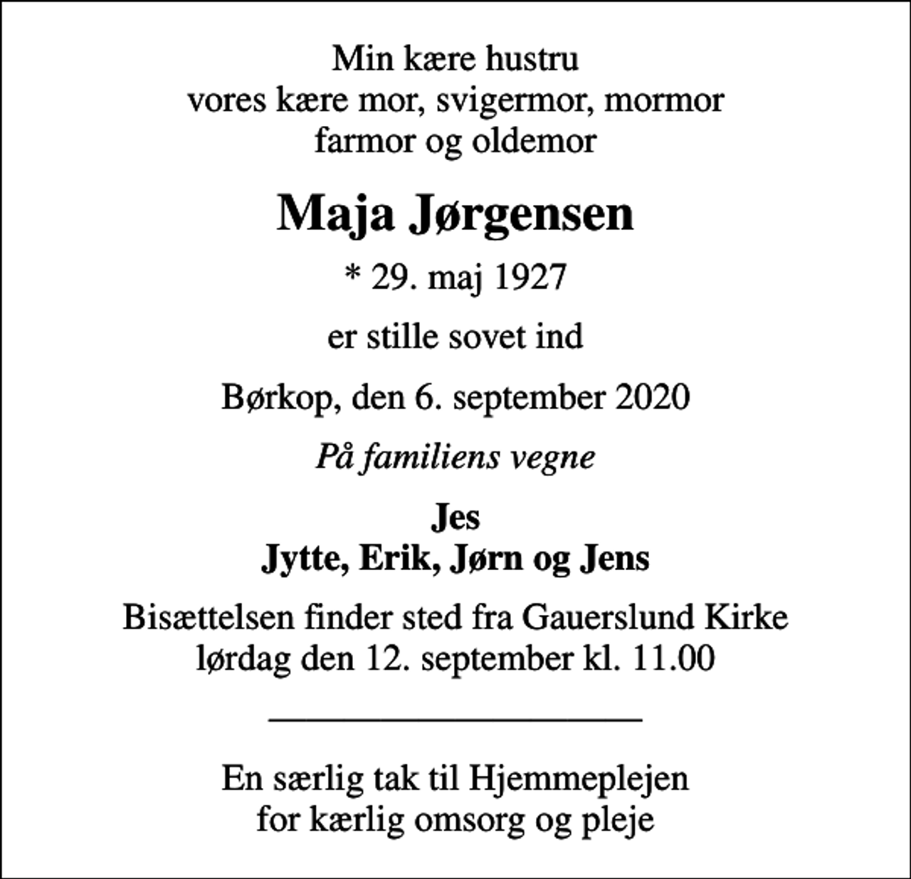 <p>Min kære hustru vores kære mor, svigermor, mormor farmor og oldemor<br />Maja Jørgensen<br />* 29. maj 1927<br />er stille sovet ind<br />Børkop, den 6. september 2020<br />På familiens vegne<br />Jes Jytte, Erik, Jørn og Jens<br />Bisættelsen finder sted fra Gauerslund Kirke lørdag den 12. september kl. 11.00<br />En særlig tak til Hjemmeplejen for kærlig omsorg og pleje</p>