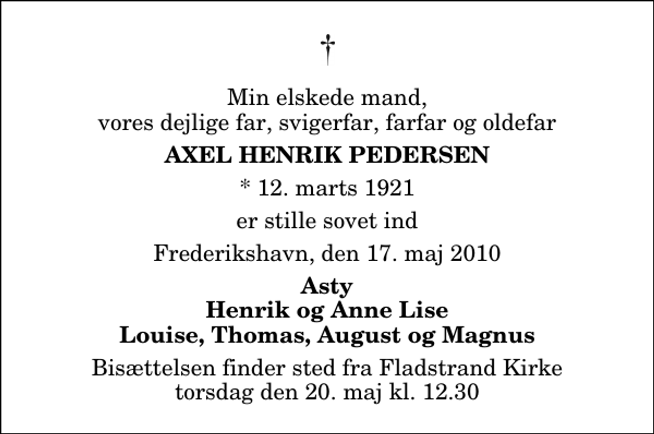 <p>Min elskede mand, vores dejlige far, svigerfar, farfar og oldefar<br />Axel Henrik Pedersen<br />* 12. marts 1921<br />er stille sovet ind<br />Frederikshavn, den 17. maj 2010<br />Asty Henrik og Anne Lise Louise, Thomas, August og Magnus<br />Bisættelsen finder sted fra Fladstrand Kirke torsdag den 20. maj kl. 12.30</p>