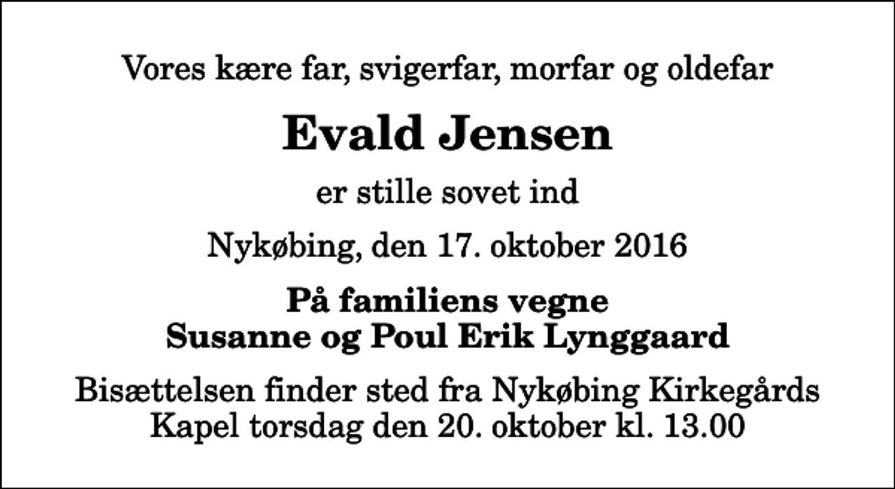 <p>Vores kære far, svigerfar, morfar og oldefar<br />Evald Jensen<br />er stille sovet ind<br />Nykøbing, den 17. oktober 2016<br />På familiens vegne<br />Susanne og Poul Erik Lynggaard<br />Bisættelsen finder sted fra Nykøbing Kirkegårds Kapel torsdag den 20. oktober kl. 13.00</p>