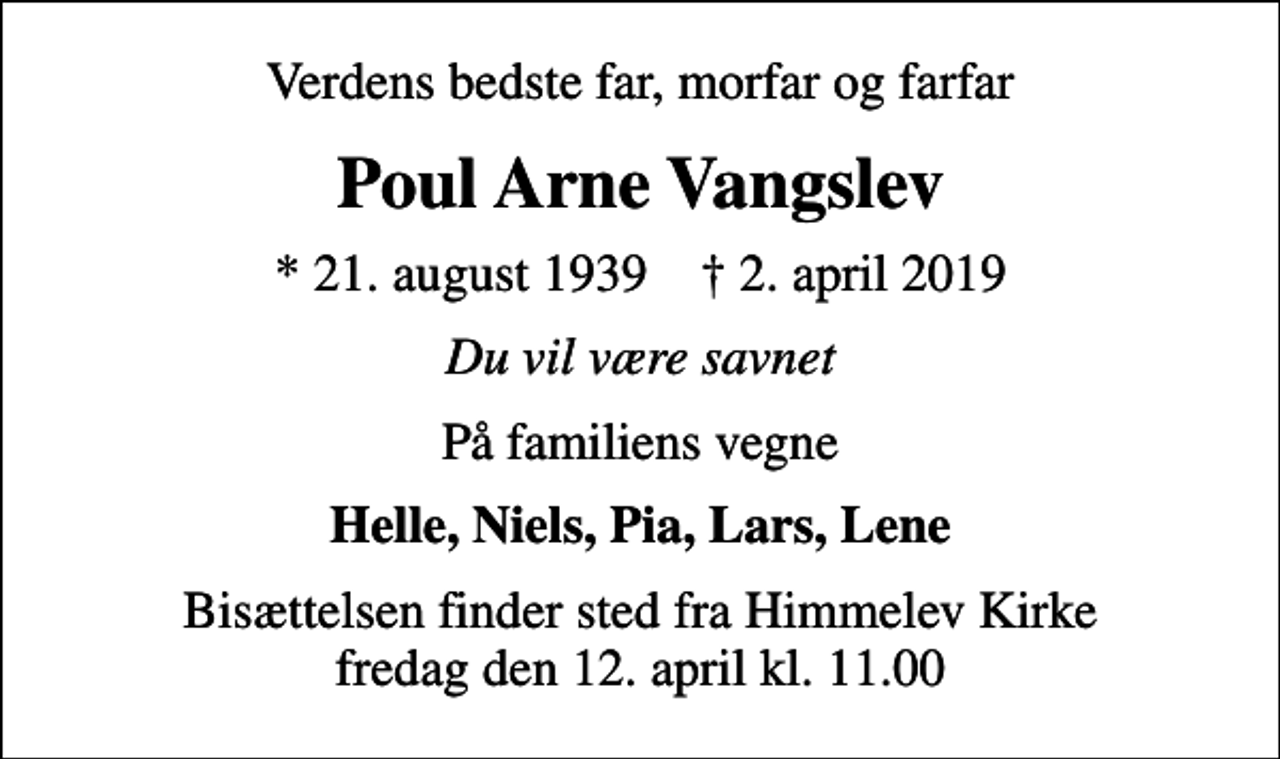 <p>Verdens bedste far, morfar og farfar<br />Poul Arne Vangslev<br />* 21. august 1939 ✝ 2. april 2019<br />Du vil være savnet<br />På familiens vegne<br />Helle, Niels, Pia, Lars, Lene<br />Bisættelsen finder sted fra Himmelev Kirke fredag den 12. april kl. 11.00</p>