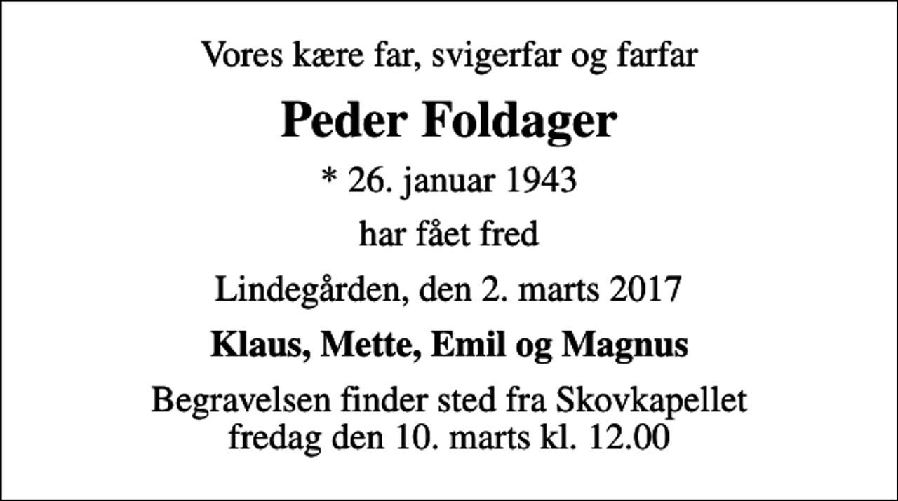 <p>Vores kære far, svigerfar og farfar<br />Peder Foldager<br />* 26. januar 1943<br />har fået fred<br />Lindegården, den 2. marts 2017<br />Klaus, Mette, Emil og Magnus<br />Begravelsen finder sted fra Skovkapellet fredag den 10. marts kl. 12.00</p>
