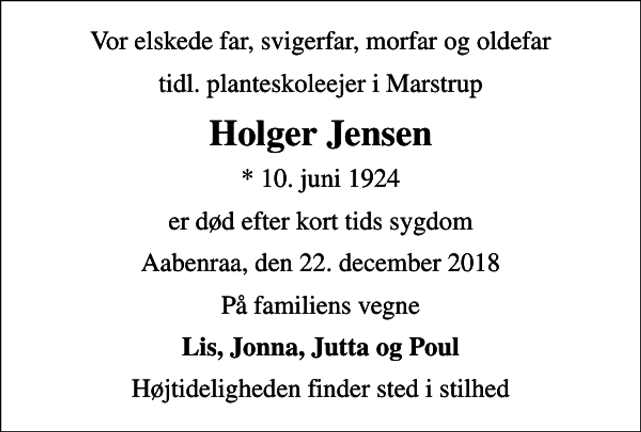 <p>Vor elskede far, svigerfar, morfar og oldefar<br />tidl. planteskoleejer i Marstrup<br />Holger Jensen<br />* 10. juni 1924<br />er død efter kort tids sygdom<br />Aabenraa, den 22. december 2018<br />På familiens vegne<br />Lis, Jonna, Jutta og Poul<br />Højtideligheden finder sted i stilhed</p>