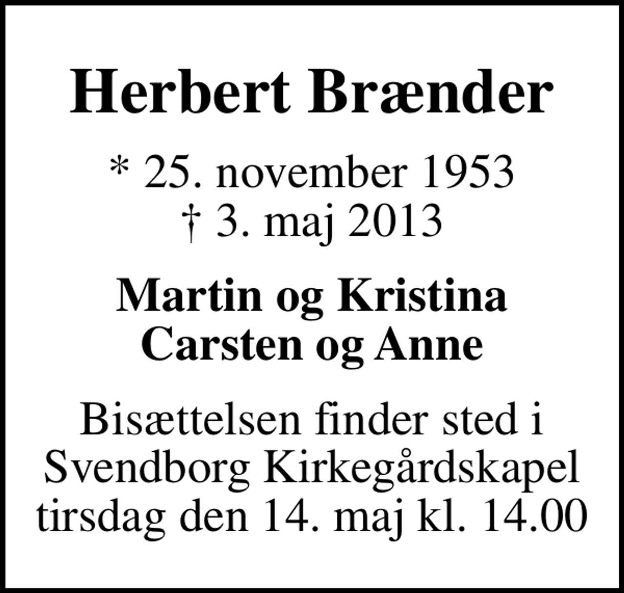 <p>Herbert Brænder<br />* 25. november 1953<br />✝ 3. maj 2013<br />Martin og Kristina Carsten og Anne<br />Bisættelsen finder sted i Svendborg Kirkegårdskapel tirsdag den 14. maj kl. 14.00</p>