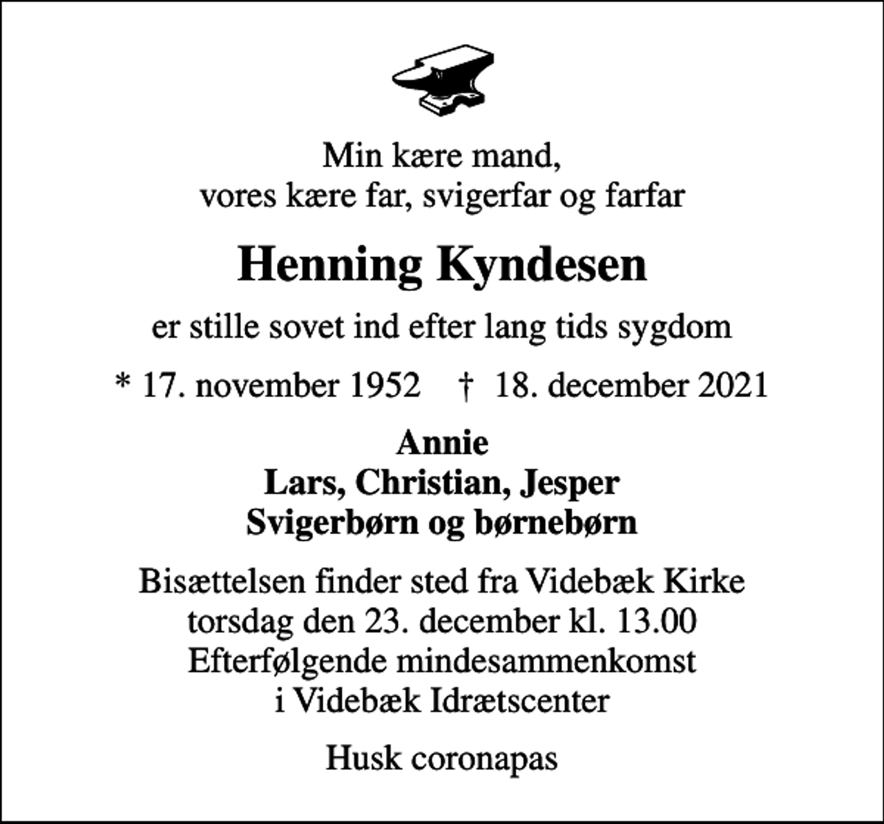 <p>Min kære mand, vores kære far, svigerfar og farfar<br />Henning Kyndesen<br />er stille sovet ind efter lang tids sygdom<br />* 17. november 1952 ✝ 18. december 2021<br />Annie Lars, Christian, Jesper Svigerbørn og børnebørn<br />Bisættelsen finder sted fra Videbæk Kirke torsdag den 23. december kl. 13.00 Efterfølgende mindesammenkomst i Videbæk Idrætscenter<br />Husk coronapas</p>