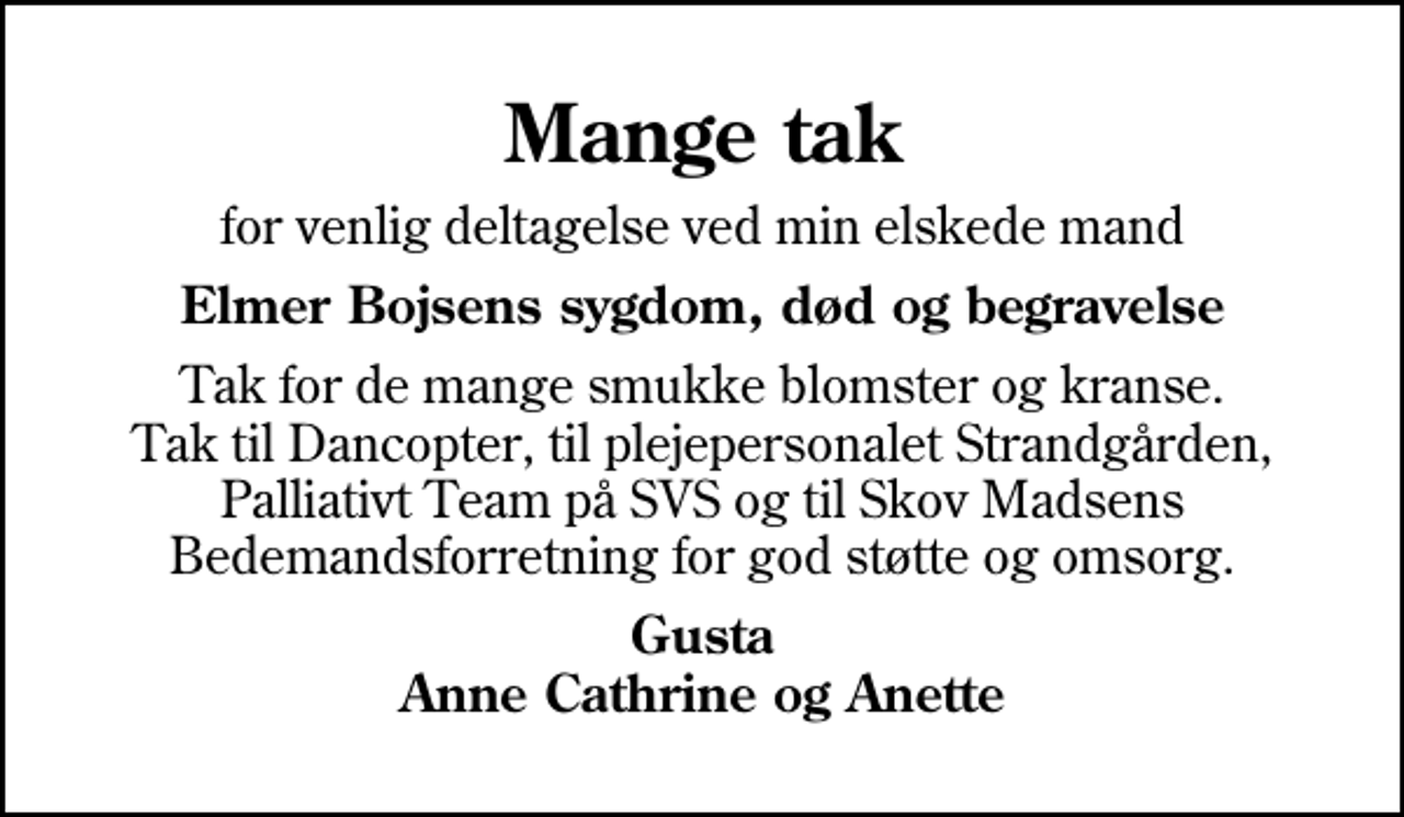<p>Mange tak<br />for venlig deltagelse ved min elskede mand<br />Elmer Bojsens sygdom, død og begravelse<br />Tak for de mange smukke blomster og kranse. Tak til Dancopter, til plejepersonalet Strandgården, Palliativt Team på SVS og til Skov Madsens Bedemandsforretning for god støtte og omsorg.<br />Gusta Anne Cathrine og Anette</p>