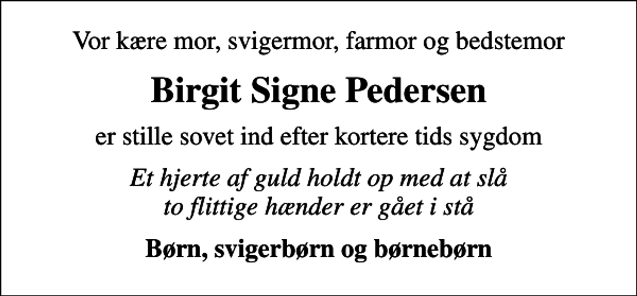 <p>Vor kære mor, svigermor, farmor og bedstemor<br />Birgit Signe Pedersen<br />er stille sovet ind efter kortere tids sygdom<br />Et hjerte af guld holdt op med at slå to flittige hænder er gået i stå<br />Børn, svigerbørn og børnebørn</p>