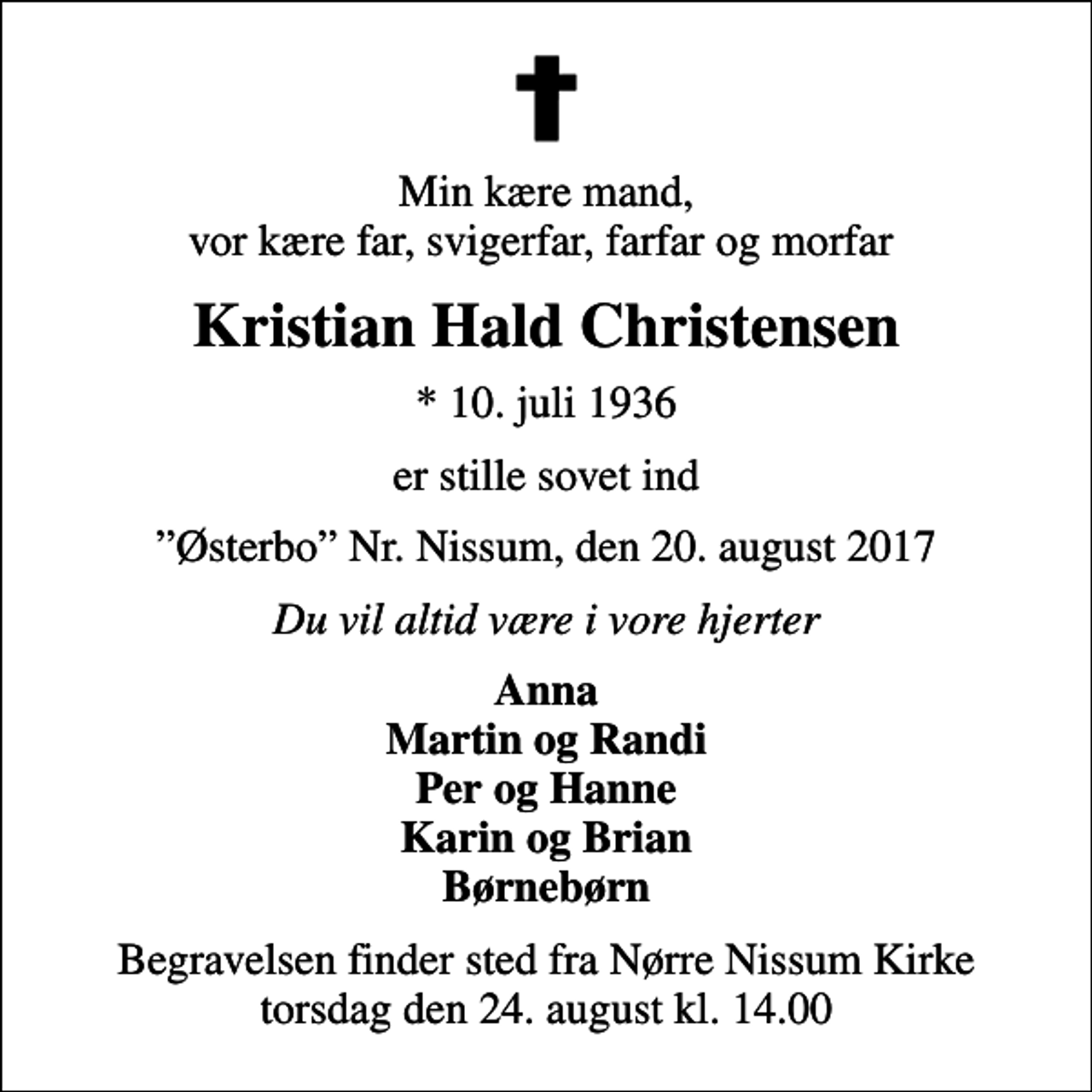 <p>Min kære mand, vor kære far, svigerfar, farfar og morfar<br />Kristian Hald Christensen<br />* 10. juli 1936<br />er stille sovet ind<br />Østerbo Nr. Nissum, den 20. august 2017<br />Du vil altid være i vore hjerter<br />Anna Martin og Randi Per og Hanne Karin og Brian Børnebørn<br />Begravelsen finder sted fra Nørre Nissum Kirke torsdag den 24. august kl. 14.00</p>