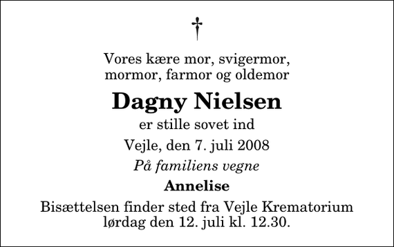 <p>Vores kære mor, svigermor, mormor, farmor og oldemor<br />Dagny Nielsen<br />er stille sovet ind<br />Vejle, den 7. juli 2008<br />På familiens vegne<br />Annelise<br />Bisættelsen finder sted fra Skovkapellet lørdag den 12. juli kl. 12.30</p>