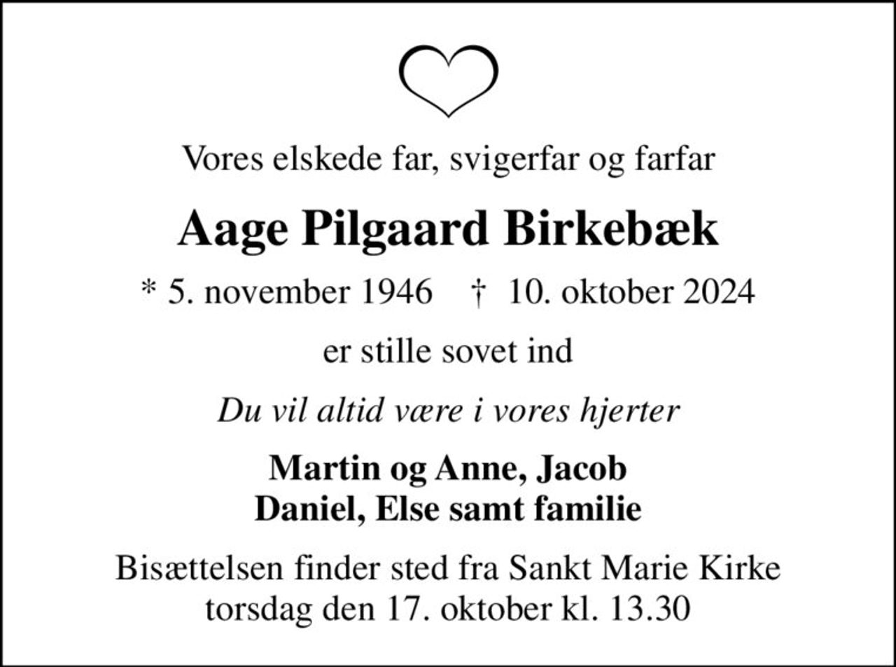 Vores elskede far, svigerfar og farfar
Aage Pilgaard Birkebæk
* 5. november 1946    ✝ 10. oktober 2024
er stille sovet ind
Du vil altid være i vores hjerter
Martin og Anne, Jacob Daniel, Else samt familie
Bisættelsen finder sted fra Sankt Marie Kirke  torsdag den 17. oktober kl. 13.30