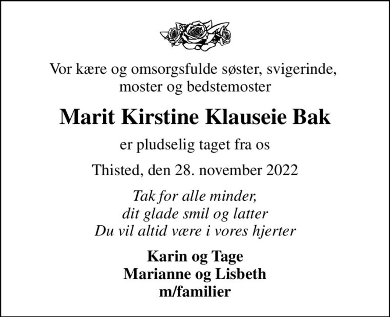 Vor kære og omsorgsfulde søster, svigerinde,  moster og bedstemoster
Marit Kirstine Klauseie Bak
er pludselig taget fra os
Thisted, den 28. november 2022
Tak for alle minder, dit glade smil og latter Du vil altid være i vores hjerter
Karin og Tage Marianne og Lisbeth m/familier
