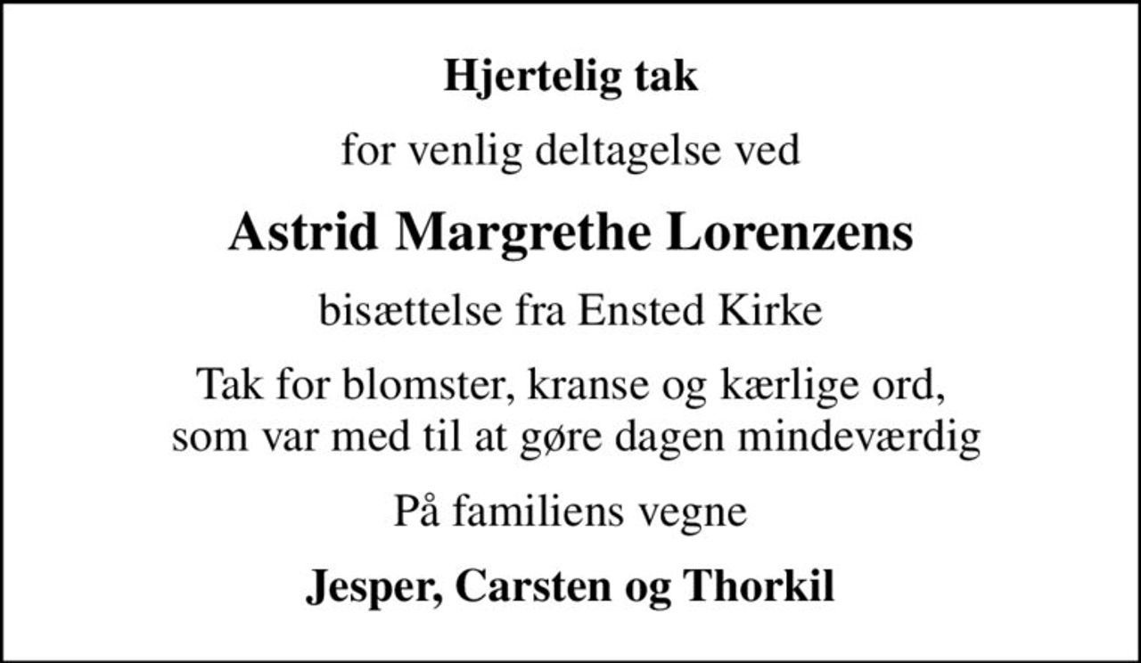 Hjertelig tak
for venlig deltagelse ved
Astrid Margrethe Lorenzens
bisættelse fra Ensted Kirke
Tak for blomster, kranse og kærlige ord,  som var med til at gøre dagen mindeværdig
På familiens vegne
Jesper, Carsten og Thorkil