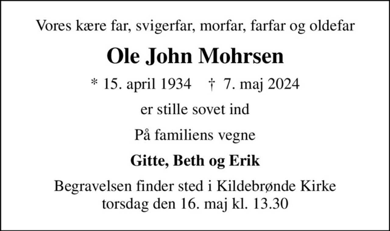 Vores kære far, svigerfar, morfar, farfar og oldefar
Ole John Mohrsen
* 15. april 1934    ✝ 7. maj 2024
er stille sovet ind
På familiens vegne
Gitte, Beth og Erik
Begravelsen finder sted i Kildebrønde Kirke  torsdag den 16. maj kl. 13.30