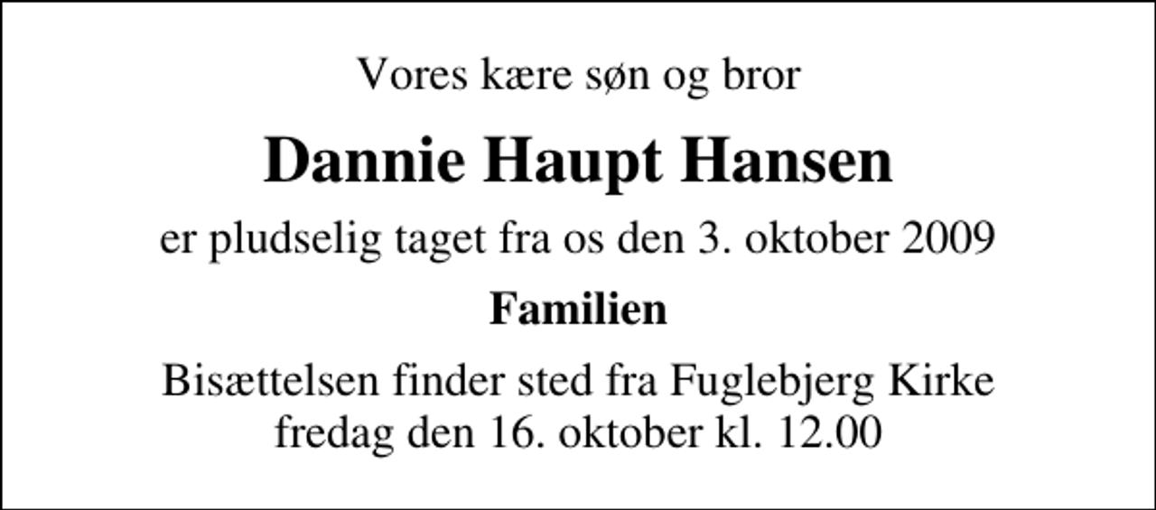 <p>Vores kære søn og bror<br />Dannie Haupt Hansen<br />er pludselig taget fra os den 3. oktober 2009<br />Familien<br />Bisættelsen finder sted fra Fuglebjerg Kirke fredag den 16. oktober kl. 12.00</p>