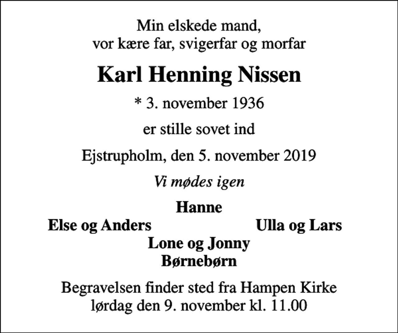 <p>Min elskede mand, vor kære far, svigerfar og morfar<br />Karl Henning Nissen<br />* 3. november 1936<br />er stille sovet ind<br />Ejstrupholm, den 5. november 2019<br />Vi mødes igen<br />Hanne<br />Else og Anders<br />Ulla og Lars<br />Begravelsen finder sted fra Hampen Kirke lørdag den 9. november kl. 11.00</p>