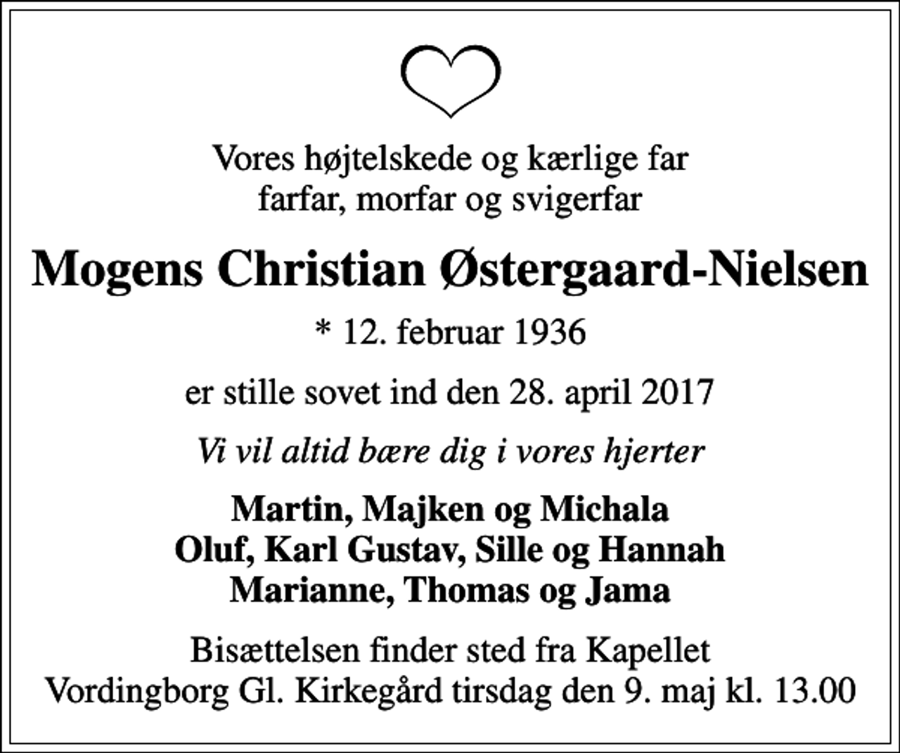 <p>Vores højtelskede og kærlige far farfar, morfar og svigerfar<br />Mogens Christian Østergaard-Nielsen<br />* 12. februar 1936<br />er stille sovet ind den 28. april 2017<br />Vi vil altid bære dig i vores hjerter<br />Martin, Majken og Michala Oluf, Karl Gustav, Sille og Hannah Marianne, Thomas og Jama<br />Bisættelsen finder sted fra Kapellet Vordingborg Gl. Kirkegård tirsdag den 9. maj kl. 13.00</p>