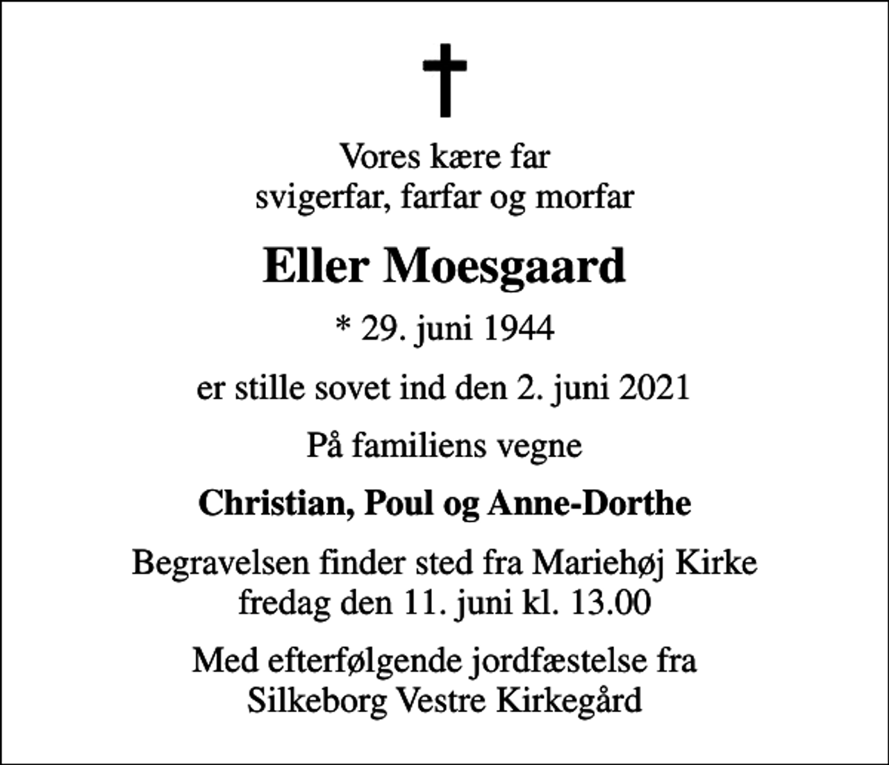 <p>Vores kære far svigerfar, farfar og morfar<br />Eller Moesgaard<br />* 29. juni 1944<br />er stille sovet ind den 2. juni 2021<br />På familiens vegne<br />Christian, Poul og Anne-Dorthe<br />Begravelsen finder sted fra Mariehøj Kirke fredag den 11. juni kl. 13.00<br />Med efterfølgende jordfæstelse fra Silkeborg Vestre Kirkegård</p>