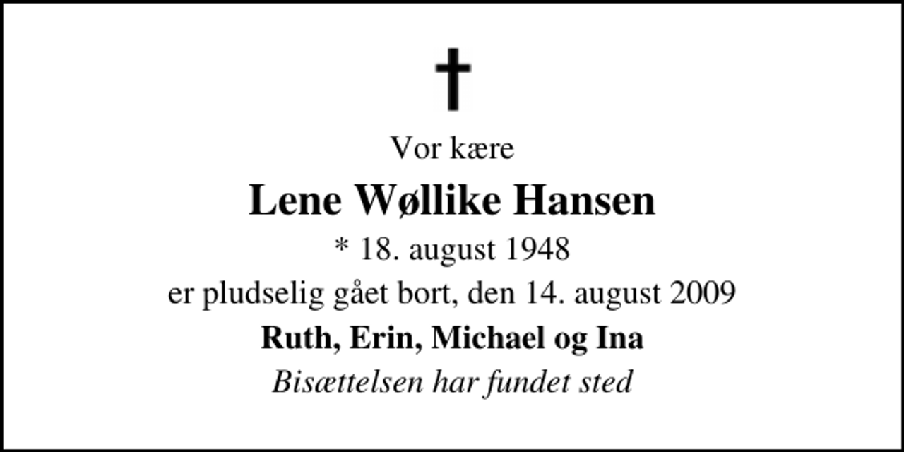 <p>Vor kære<br />Lene Wøllike Hansen<br />* 18. august 1948<br />er pludselig gået bort, den 14. august 2009<br />Ruth, Erin, Michael og Ina<br />Bisættelsen har fundet sted</p>