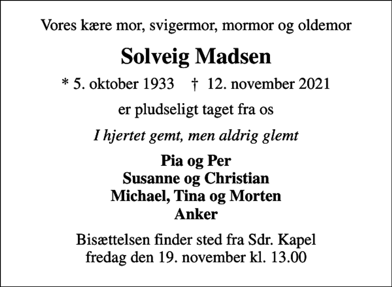 <p>Vores kære mor, svigermor, mormor og oldemor<br />Solveig Madsen<br />* 5. oktober 1933 ✝ 12. november 2021<br />er pludseligt taget fra os<br />I hjertet gemt, men aldrig glemt<br />Pia og Per Susanne og Christian Michael, Tina og Morten Anker<br />Bisættelsen finder sted fra Sdr. Kapel fredag den 19. november kl. 13.00</p>