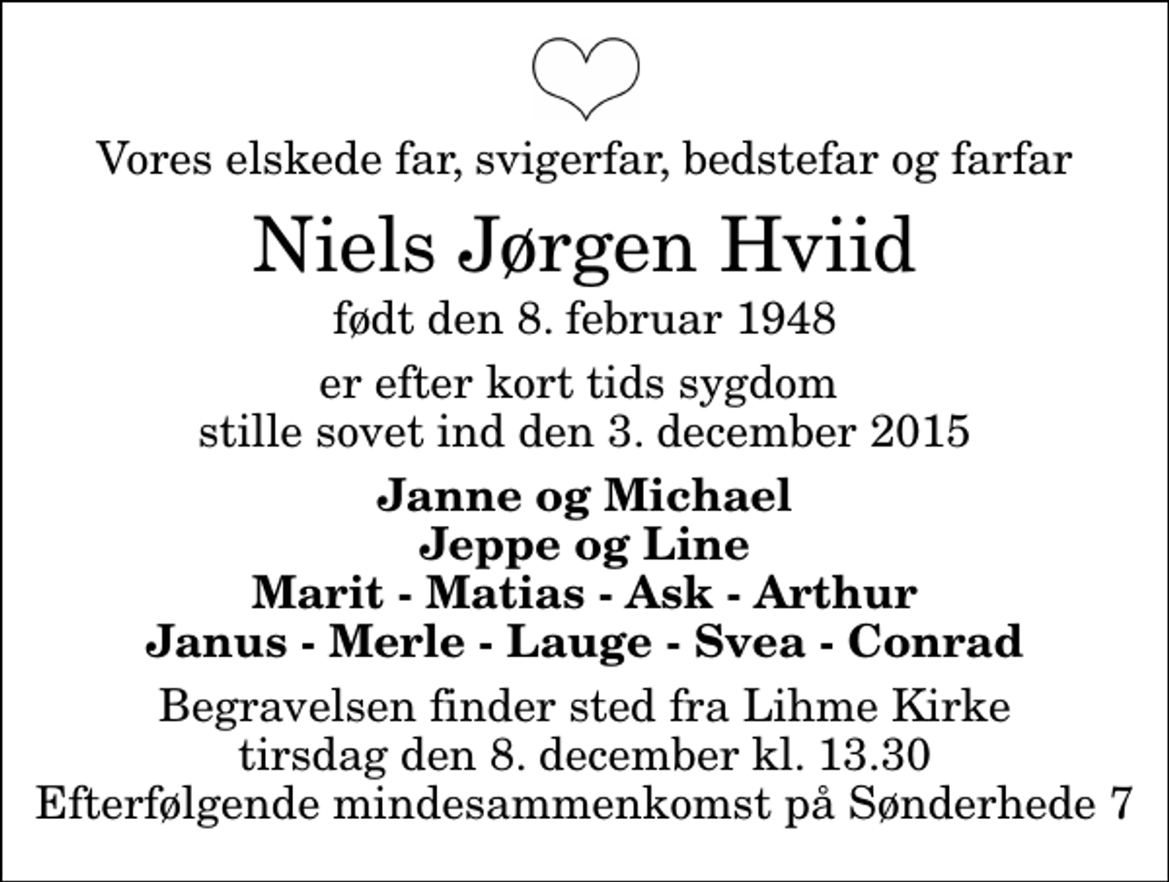 <p>Vores elskede far, svigerfar, bedstefar og farfar<br />Niels Jørgen Hviid<br />født den 8. februar 1948<br />er efter kort tids sygdom stille sovet ind den 3. december 2015<br />Janne og Michael Jeppe og Line Marit - Matias - Ask - Arthur Janus - Merle - Lauge - Svea - Conrad<br />Begravelsen finder sted fra Lihme Kirke tirsdag den 8. december kl. 13.30 Efterfølgende mindesammenkomst på Sønderhede 7</p>