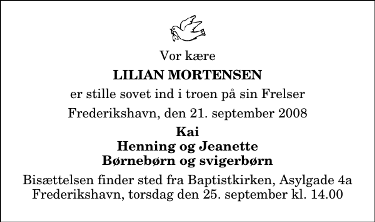 <p>Vor kære<br />Lilian Mortensen<br />er stille sovet ind i troen på sin Frelser<br />Frederikshavn, den 21. september 2008<br />Kai Henning og Jeanette Børnebørn og svigerbørn<br />Bisættelsen finder sted fra Baptistkirken, Asylgade 4a Frederikshavn, torsdag den 25. september kl. 14.00</p>