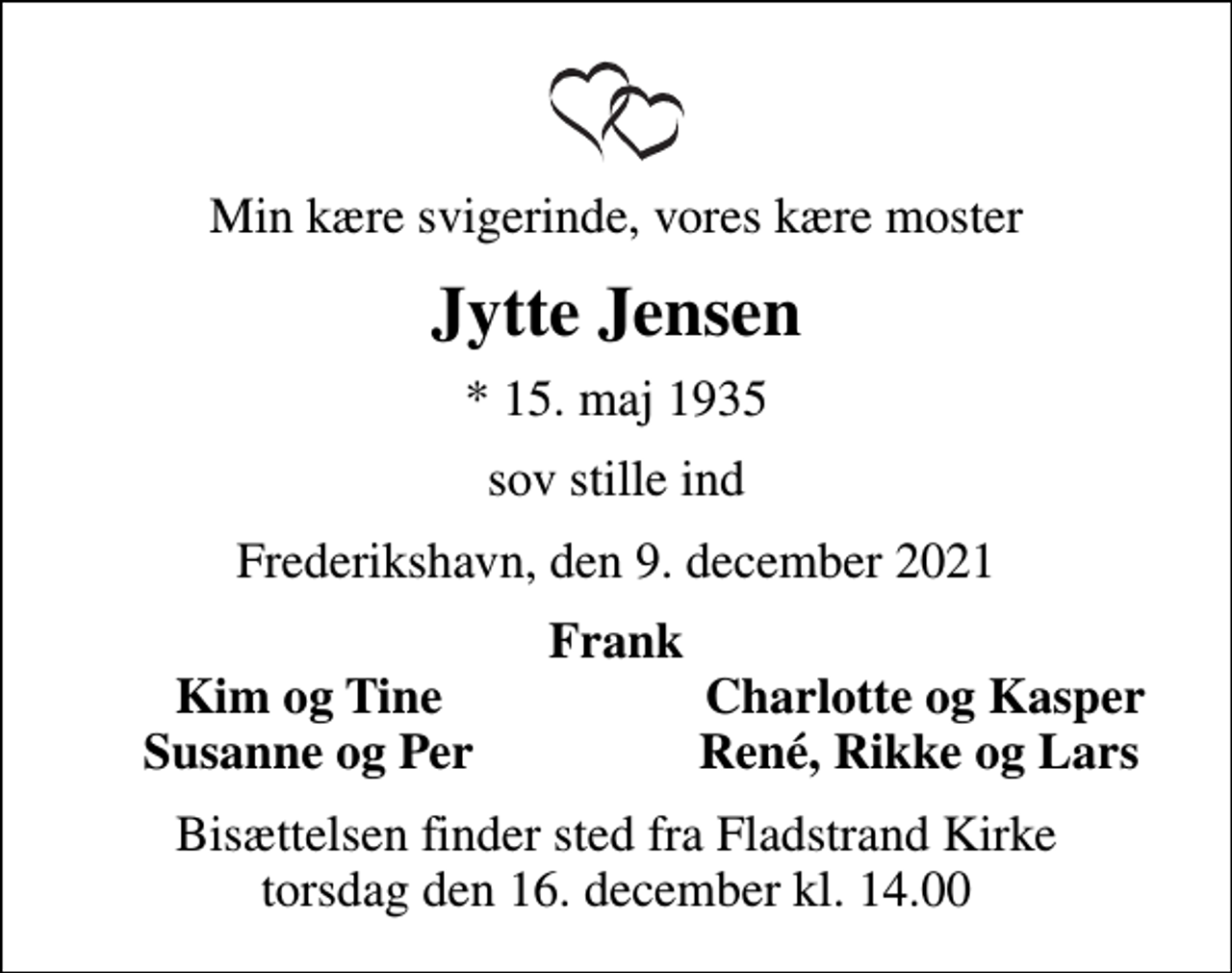 <p>Min kære svigerinde, vores kære moster<br />Jytte Jensen<br />* 15. maj 1935<br />sov stille ind<br />Frederikshavn, den 9. december 2021<br />Frank<br />Kim og Tine<br />Charlotte og Kasper<br />Susanne og Per<br />René, Rikke og Lars<br />Bisættelsen finder sted fra Fladstrand Kirke torsdag den 16. december kl. 14.00</p>