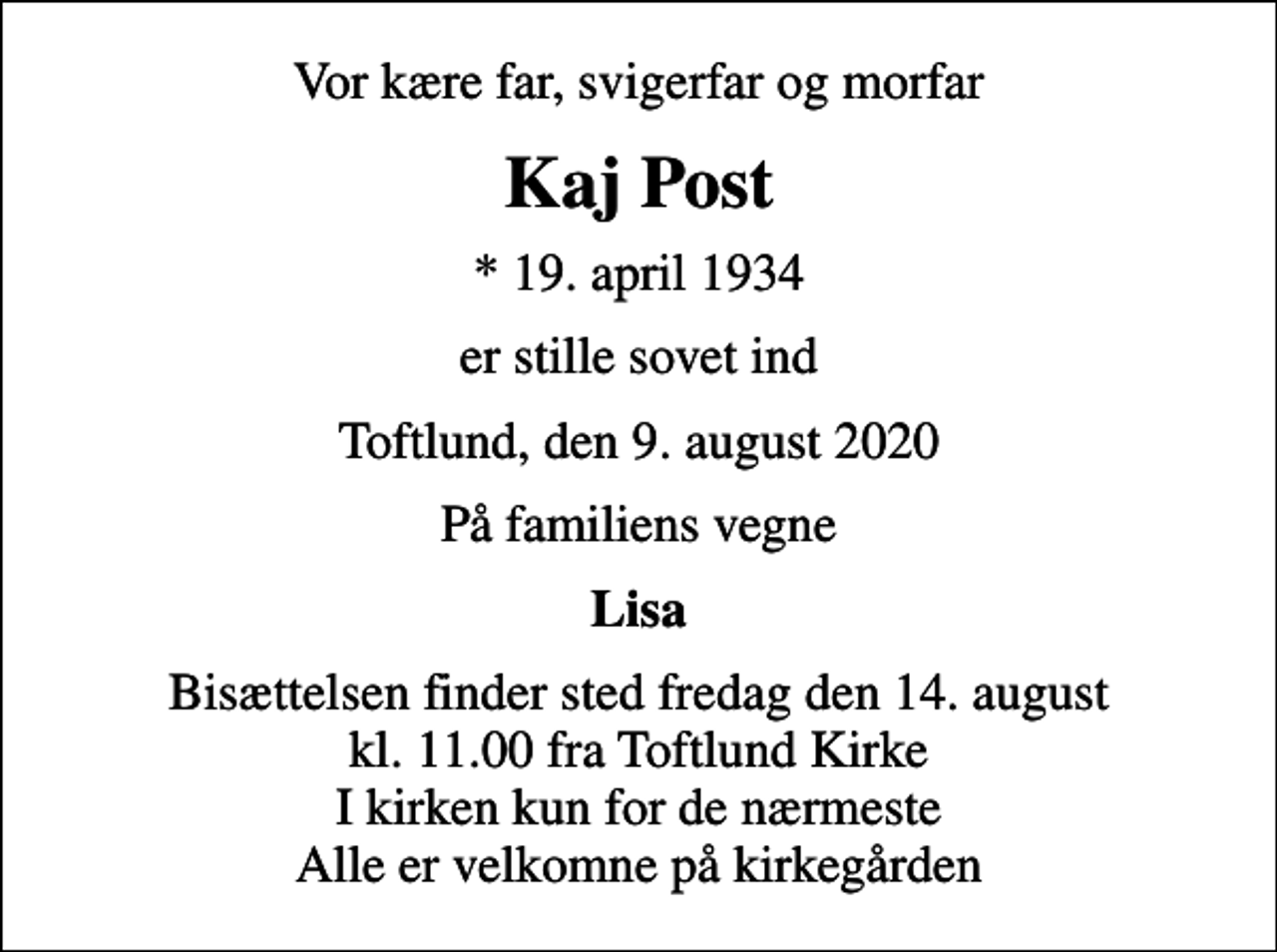 <p>Vor kære far, svigerfar og morfar<br />Kaj Post<br />* 19. april 1934<br />er stille sovet ind<br />Toftlund, den 9. august 2020<br />På familiens vegne<br />Lisa<br />Bisættelsen finder sted fredag den 14. august kl. 11.00 fra Toftlund Kirke I kirken kun for de nærmeste Alle er velkomne på kirkegården</p>