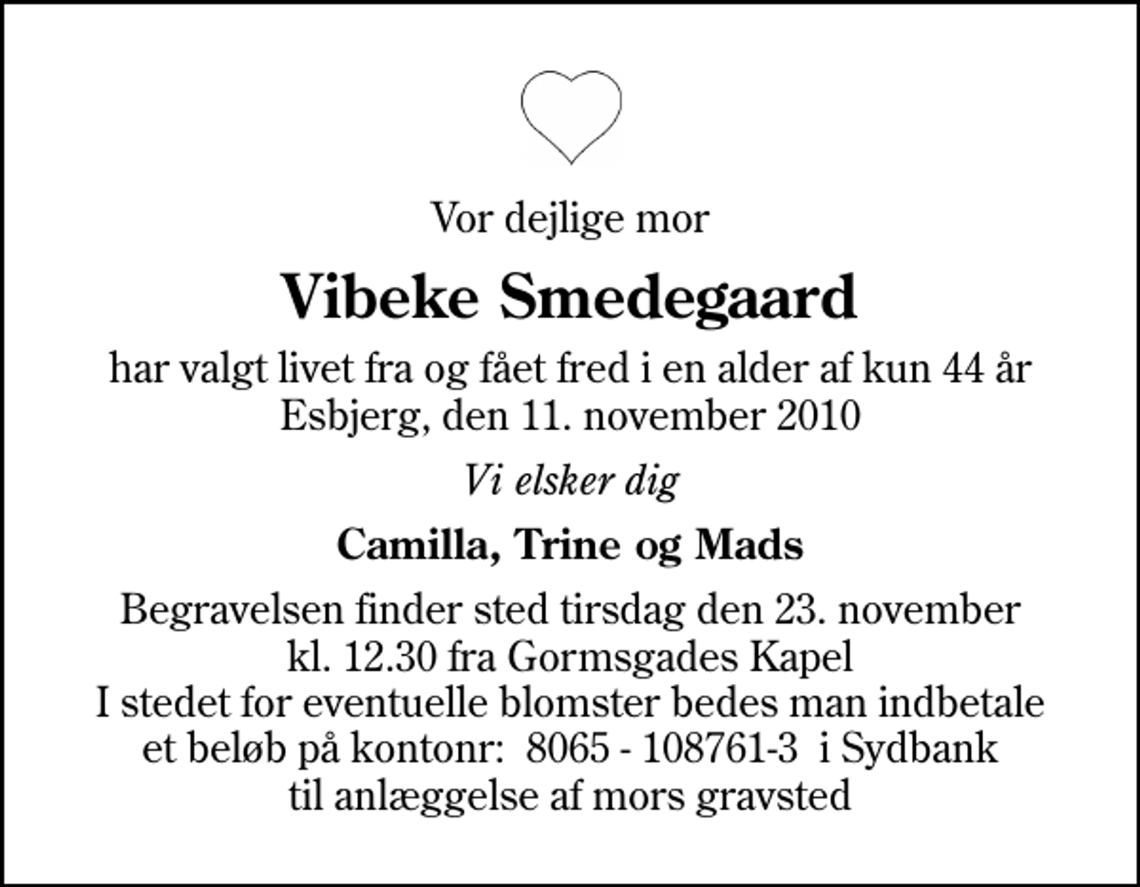 <p>Vor dejlige mor<br />Vibeke Smedegaard<br />har valgt livet fra og fået fred i en alder af kun 44 år Esbjerg, den 11. november 2010<br />Vi elsker dig<br />Camilla, Trine og Mads<br />Begravelsen finder sted tirsdag den 23. november kl. 12.30 fra Gormsgades Kapel I stedet for eventuelle blomster bedes man indbetale et beløb på kontonr: 8065 - 108761-3 i Sydbank til anlæggelse af mors gravsted</p>