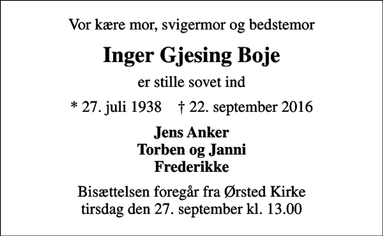 <p>Vor kære mor, svigermor og bedstemor<br />Inger Gjesing Boje<br />er stille sovet ind<br />* 27. juli 1938 ✝ 22. september 2016<br />Jens Anker Torben og Janni Frederikke<br />Bisættelsen foregår fra Ørsted Kirke tirsdag den 27. september kl. 13.00</p>